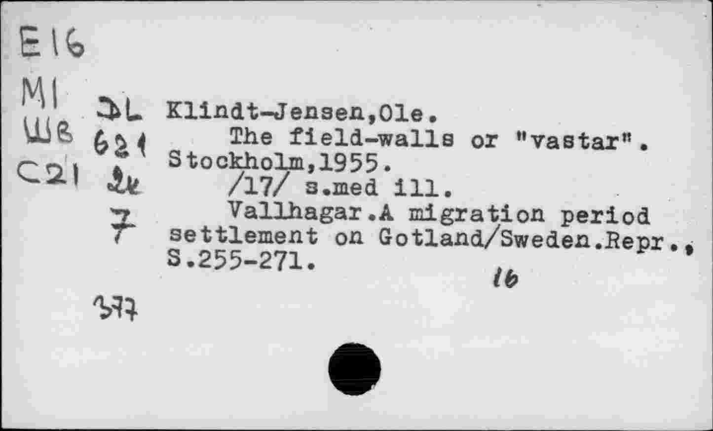 ﻿Elfe
Klindt-Jensen,01e.
The field-walls or "vastar". Stockholm,1955.
/17/ s.med ill.
Vallhagar.A migration period settlement on Gotland/Sweden.Bepr S.255-271.
